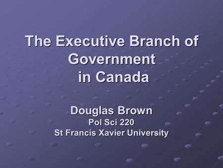 The Executive Branch of Government in Canada Douglas Brown Pol Sci 220 St Francis Xavier University.