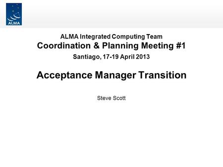 ALMA Integrated Computing Team Coordination & Planning Meeting #1 Santiago, 17-19 April 2013 Acceptance Manager Transition Steve Scott.