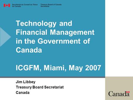 Technology and Financial Management in the Government of Canada ICGFM, Miami, May 2007 Jim Libbey Treasury Board Secretariat Canada.