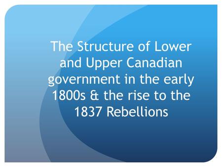 The Structure of Lower and Upper Canadian government in the early 1800s & the rise to the 1837 Rebellions.