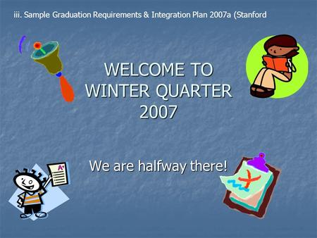 WELCOME TO WINTER QUARTER 2007 We are halfway there! iii. Sample Graduation Requirements & Integration Plan 2007a (Stanford.