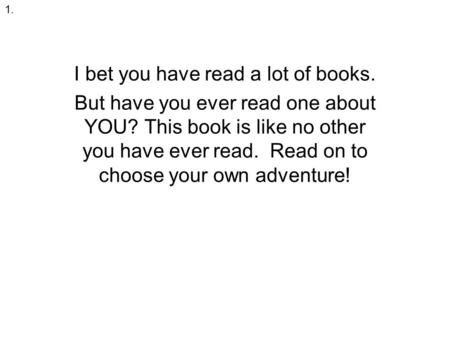 I bet you have read a lot of books. But have you ever read one about YOU? This book is like no other you have ever read. Read on to choose your own adventure!