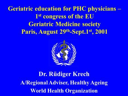 Geriatric education for PHC physicians – 1 st congress of the EU Geriatric Medicine society Paris, August 29 th -Sept.1 st, 2001 Dr. Rüdiger Krech A/Regional.