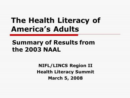 The Health Literacy of America’s Adults Summary of Results from the 2003 NAAL NIFL/LINCS Region II Health Literacy Summit March 5, 2008.