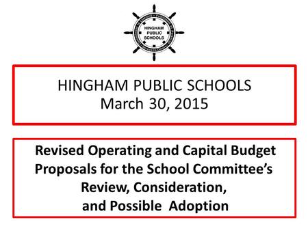 HINGHAM PUBLIC SCHOOLS March 30, 2015 Revised Operating and Capital Budget Proposals for the School Committee’s Review, Consideration, and Possible Adoption.