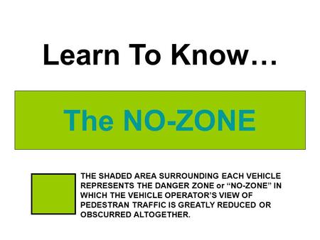 The NO-ZONE Learn To Know… THE SHADED AREA SURROUNDING EACH VEHICLE REPRESENTS THE DANGER ZONE or “NO-ZONE” IN WHICH THE VEHICLE OPERATOR’S VIEW OF PEDESTRAN.