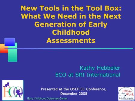 Early Childhood Outcomes Center New Tools in the Tool Box: What We Need in the Next Generation of Early Childhood Assessments Kathy Hebbeler ECO at SRI.