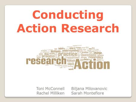 Conducting Action Research Toni McConnell Rachel Milliken Biljana Milovanovic Sarah Montefiore.