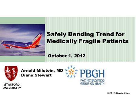 © 2012 Stanford Univ Arnold Milstein, MD Diane Stewart Safely Bending Trend for Medically Fragile Patients October 1, 2012 STANFORD UNIVERSITY.