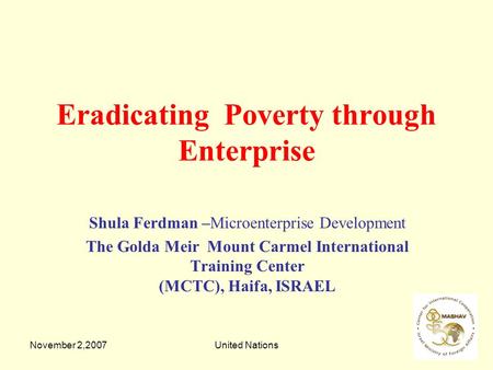 November 2,2007United Nations Eradicating Poverty through Enterprise Shula Ferdman –Microenterprise Development The Golda Meir Mount Carmel International.