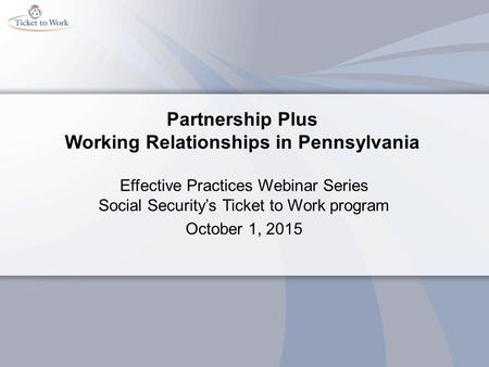 Partnership Plus Working Relationships in Pennsylvania Effective Practices Webinar Series Social Security’s Ticket to Work program October 1, 2015.