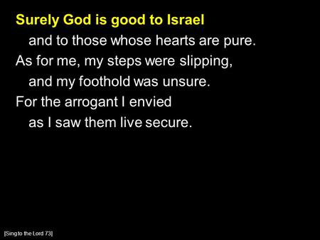 Surely God is good to Israel and to those whose hearts are pure. As for me, my steps were slipping, and my foothold was unsure. For the arrogant I envied.