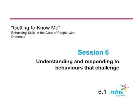 Session 6 Understanding and responding to behaviours that challenge “Getting to Know Me” Enhancing Skills in the Care of People with Dementia 6.1.