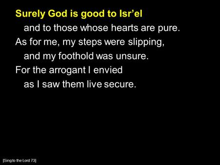 Surely God is good to Isr’el and to those whose hearts are pure. As for me, my steps were slipping, and my foothold was unsure. For the arrogant I envied.