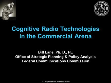 FCC Cognitive Radio Workshop 5/19/03 Cognitive Radio Technologies in the Commercial Arena Bill Lane, Ph. D., PE Office of Strategic Planning & Policy Analysis.