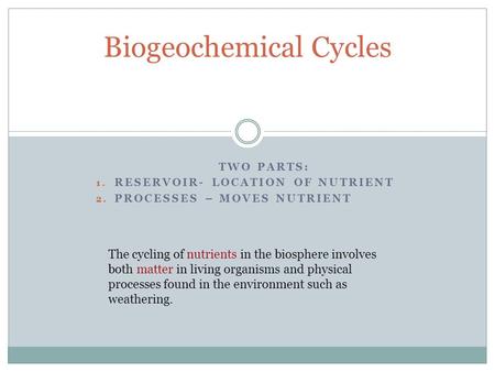 TWO PARTS: 1. RESERVOIR- LOCATION OF NUTRIENT 2. PROCESSES – MOVES NUTRIENT Biogeochemical Cycles The cycling of nutrients in the biosphere involves both.