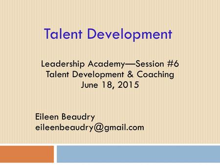 Talent Development Leadership Academy—Session #6 Talent Development & Coaching June 18, 2015 Eileen Beaudry