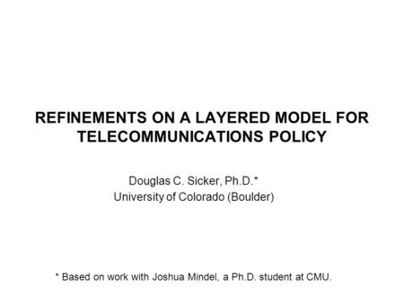 REFINEMENTS ON A LAYERED MODEL FOR TELECOMMUNICATIONS POLICY Douglas C. Sicker, Ph.D.* University of Colorado (Boulder) * Based on work with Joshua Mindel,