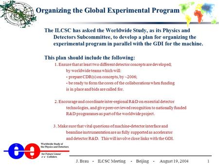 1J. Brau - ILCSC Meeting - Beijing - August 19, 2004 Organizing the Global Experimental Program The ILCSC has asked the Worldwide Study, as its Physics.