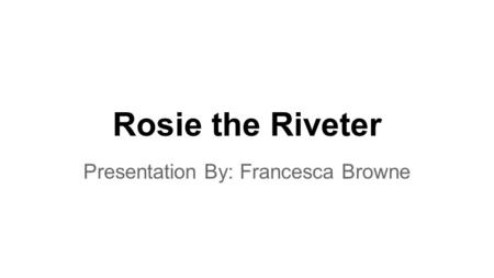 Rosie the Riveter Presentation By: Francesca Browne.