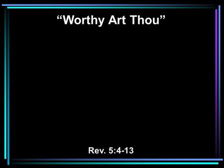 “Worthy Art Thou” Rev. 5:4-13. 4 So I wept much, because no one was found worthy to open and read the scroll, or to look at it. 5 But one of the elders.