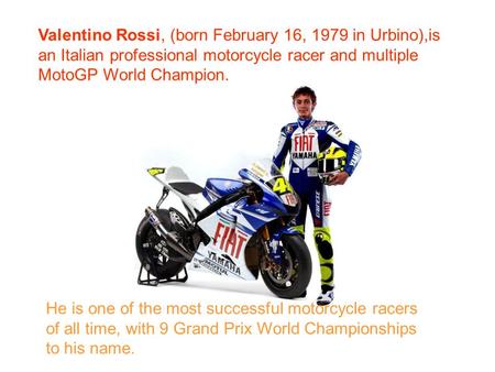 Valentino Rossi, (born February 16, 1979 in Urbino),is an Italian professional motorcycle racer and multiple MotoGP World Champion. He is one of the most.