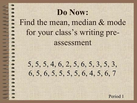 Do Now: Find the mean, median & mode for your class’s writing pre- assessment 5, 5, 5, 4, 6, 2, 5, 6, 5, 3, 5, 3, 6, 5, 6, 5, 5, 5, 5, 6, 4, 5, 6, 7 Period.