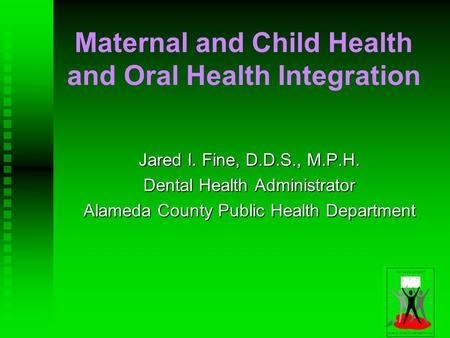 Maternal and Child Health and Oral Health Integration Jared I. Fine, D.D.S., M.P.H. Dental Health Administrator Alameda County Public Health Department.