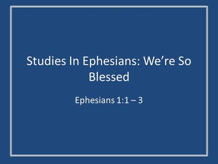 Studies In Ephesians: We’re So Blessed Ephesians 1:1 – 3.