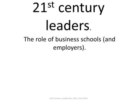 21 st century leaders. The role of business schools (and employers). 21st Century Leadership, CMI, JUne 2014.