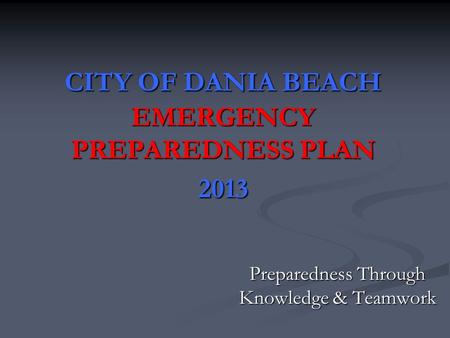 CITY OF DANIA BEACH EMERGENCY PREPAREDNESS PLAN 2013 Preparedness Through Knowledge & Teamwork.