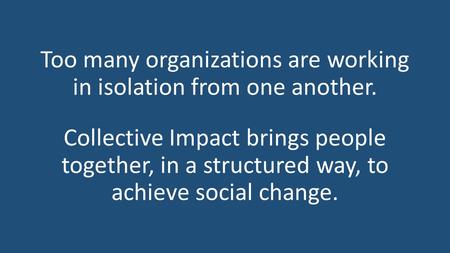 Too many organizations are working in isolation from one another. Collective Impact brings people together, in a structured way, to achieve social change.