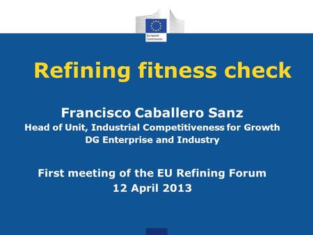 Refining fitness check Francisco Caballero Sanz Head of Unit, Industrial Competitiveness for Growth DG Enterprise and Industry First meeting of the EU.