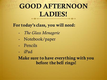 GOOD AFTERNOON LADIES! For today’s class, you will need: - The Glass Menagerie -Notebook/paper -Pencils -iPad Make sure to have everything with you before.