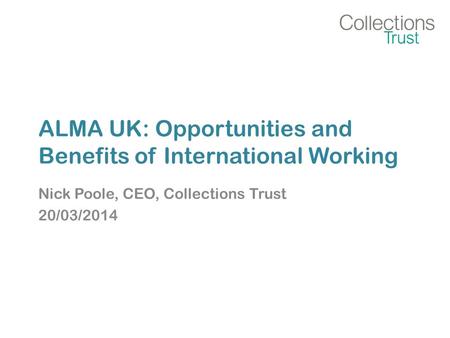 ALMA UK: Opportunities and Benefits of International Working Nick Poole, CEO, Collections Trust 20/03/2014.