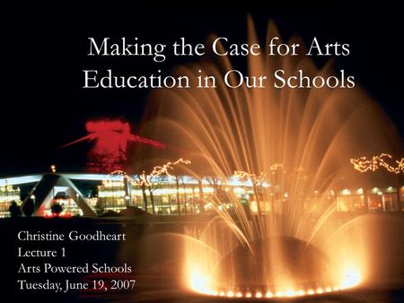 Making the Case for Arts Education in Our Schools Christine Goodheart Lecture 1 Arts Powered Schools Tuesday, June 19, 2007.