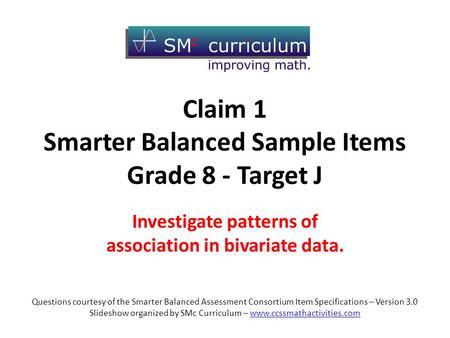 Claim 1 Smarter Balanced Sample Items Grade 8 - Target J Investigate patterns of association in bivariate data. Questions courtesy of the Smarter Balanced.