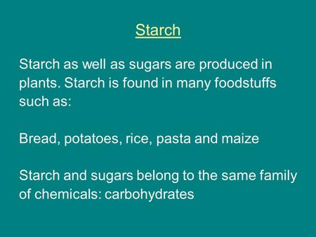 Starch Starch as well as sugars are produced in plants. Starch is found in many foodstuffs such as: Bread, potatoes, rice, pasta and maize Starch and sugars.