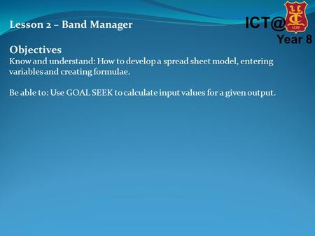 Year 8 Lesson 2 – Band Manager Objectives Know and understand: How to develop a spread sheet model, entering variables and creating formulae. Be able.