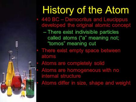 History of the Atom 440 BC – Democritus and Leucippus developed the original atomic concept –There exist indivisible particles called atoms (“a” meaning.