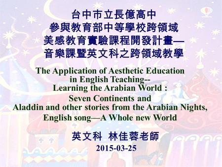 台中市立長億高中 參與教育部中等學校跨領域 美感教育實驗課程開發計畫 — 音樂課暨英文科之跨領域教學 The Application of Aesthetic Education in English Teaching-- Learning the Arabian World : Seven Continents.