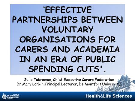 ‘EFFECTIVE PARTNERSHIPS BETWEEN VOLUNTARY ORGANISATIONS FOR CARERS AND ACADEMIA IN AN ERA OF PUBLIC SPENDING CUTS'. Julia Tabreman, Chief Executive Carers.