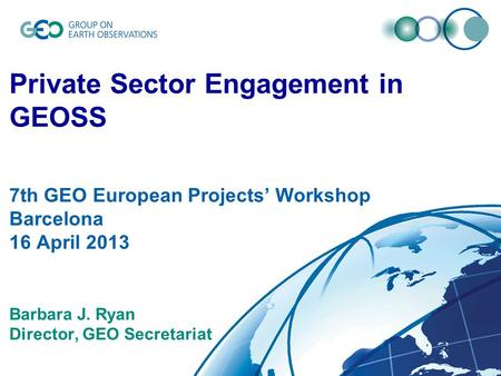 © GEO Secretariat Private Sector Engagement in GEOSS 7th GEO European Projects’ Workshop Barcelona 16 April 2013 Barbara J. Ryan Director, GEO Secretariat.