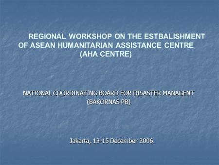 REGIONAL WORKSHOP ON THE ESTBALISHMENT OF ASEAN HUMANITARIAN ASSISTANCE CENTRE (AHA CENTRE) Jakarta, 13-15 December 2006 NATIONAL COORDINATING BOARD FOR.