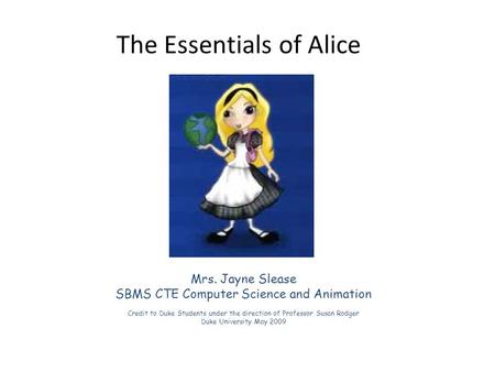 The Essentials of Alice Mrs. Jayne Slease SBMS CTE Computer Science and Animation Credit to Duke Students under the direction of Professor Susan Rodger.