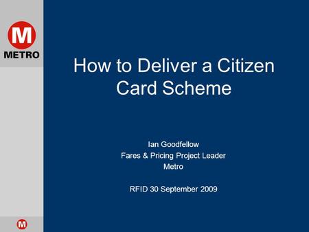 How to Deliver a Citizen Card Scheme Ian Goodfellow Fares & Pricing Project Leader Metro RFID 30 September 2009.