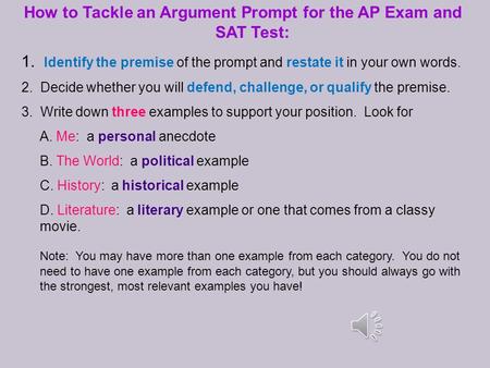 How to Tackle an Argument Prompt for the AP Exam and SAT Test: 1. Identify the premise of the prompt and restate it in your own words. 2. Decide whether.