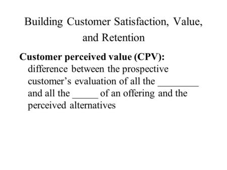 Building Customer Satisfaction, Value, and Retention Customer perceived value (CPV): difference between the prospective customer’s evaluation of all the.