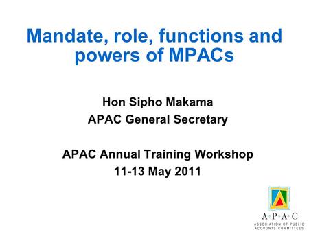 Mandate, role, functions and powers of MPACs Hon Sipho Makama APAC General Secretary APAC Annual Training Workshop 11-13 May 2011.