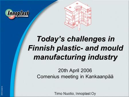 Today’s challenges in Finnish plastic- and mould manufacturing industry 20th April 2006 Comenius meeting in Kankaanpää Timo Nuotio, Innoplast Oy.